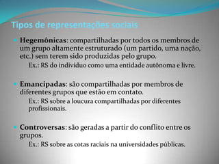 Tipos de representações sociais
 Hegemônicas: compartilhadas por todos os membros de
  um grupo altamente estruturado (um partido, uma nação,
  etc.) sem terem sido produzidas pelo grupo.
    Ex.: RS do indivíduo como uma entidade autônoma e livre.

 Emancipadas: são compartilhadas por membros de
  diferentes grupos que estão em contato.
    Ex.: RS sobre a loucura compartilhadas por diferentes
    profissionais.

 Controversas: são geradas a partir do conflito entre os
  grupos.
    Ex.: RS sobre as cotas raciais na universidades públicas.
 