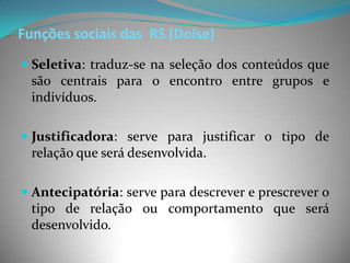 Funções sociais das RS (Doise)
 Seletiva: traduz-se na seleção dos conteúdos que
  são centrais para o encontro entre grupos e
  indivíduos.

 Justificadora: serve para justificar o tipo de
  relação que será desenvolvida.

 Antecipatória: serve para descrever e prescrever o
  tipo de relação ou comportamento que será
  desenvolvido.
 