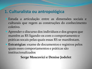 1. Culturalista ou antropológica
 Estuda a articulação entre as dimensões sociais e
  culturais que regem as construções do conhecimento
  coletivo.
 Aprender o discurso dos indivíduos e dos grupos que
  mantêm as RS ligando-os com o comportamento e
  práticas socais pelas quais essas RS se manifestam.
 Estratégias: exame de documentos e registros pelos
  quais esses comportamentos e práticas são
  institucionalizados
            Serge Moscovici e Denise Jodelet
 
