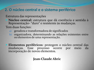 2. O núcleo central e o sistema periférico
Estrutura das representações
 Núcleo central: estrutura que dá coerência e sentida à
  Representação- “duro” e resistente às mudanças.
Tem duas funções:
  a) geradora e transformadora de significados
  b) organizadora, determinando as relações existentes entre
     os elementos de uma representação.

 Elementos periféricos: protegem o núcleo central das
  mudanças. Esse processo ocorre           por   meio    da
  incorporação de novos elementos.

                   Jean-Claude Abric
 