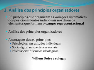 3. Análise dos princípios organizadores
 RS princípios que organizam as variações sistemáticas
  dos posicionamentos individuais nos diversos
  elementos que formam o campo representacional

 Análise dos princípios organizadores

 Ancoragem desses princípios
    Psicológica: nas atitudes individuais
    Sociológica: nas pertenças sociais
    Psicossocial: discursos ideológicos

                    Willem Doise e colegas
 