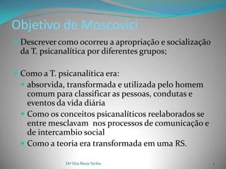 Objetivo de Moscovici
 Descrever como ocorreu a apropriação e socialização
 da T. psicanalítica por diferentes grupos;

 Como a T. psicanalítica era:
   absorvida, transformada e utilizada pelo homem
   comum para classificar as pessoas, condutas e
   eventos da vida diária
  Como os conceitos psicanalíticos reelaborados se
   entre mesclavam nos processos de comunicação e
   de intercambio social
  Como a teoria era transformada em uma RS.

              Drª Elza Maria Techio                     5
 