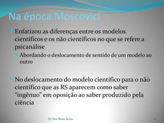 Na época Moscovici
 Enfatizou as diferenças entre os modelos
  científicos e os não científicos no que se refere a
  psicanálise
  Abordando o deslocamento de sentido de um modelo ao
   outro


 No deslocamento do modelo científico para o não
 científico que as RS aparecem como saber
 “ingênuo” em oposição ao saber produzido pela
 ciência

              Drª Elza Maria Techio                      6
 