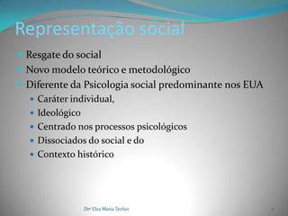 Representação social
 Resgate do social
 Novo modelo teórico e metodológico
 Diferente da Psicologia social predominante nos EUA
   Caráter individual,
   Ideológico
   Centrado nos processos psicológicos
   Dissociados do social e do
   Contexto histórico




               Drª Elza Maria Techio                    7
 