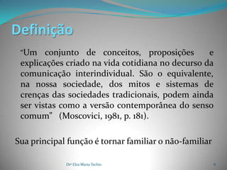 Definição
 “Um    conjunto de conceitos, proposições        e
 explicações criado na vida cotidiana no decurso da
 comunicação interindividual. São o equivalente,
 na nossa sociedade, dos mitos e sistemas de
 crenças das sociedades tradicionais, podem ainda
 ser vistas como a versão contemporânea do senso
 comum” (Moscovici, 1981, p. 181).

Sua principal função é tornar familiar o não-familiar

             Drª Elza Maria Techio                      8
 