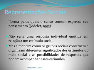 Representações Sociais
 “forma pelos quais o senso comum expressa seu
 pensamento (Jodelet, 1993)

 Não seria uma resposta individual emitida em
  relação a um estímulo social,
 Mas a maneira como os grupos sociais constroem e
  organizam diferentes significados dos estímulos do
  meio social e as possibilidades de respostas que
  podem acompanhar esses estímulos.

             Drª Elza Maria Techio                 9
 