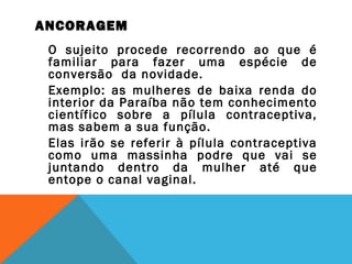 ANCORAGEM
O sujeito procede recorrendo ao que é
familiar para fazer uma espécie de
conversão da novidade.
Exemplo: as mulheres de baixa renda do
interior da Paraíba não tem conhecimento
científico sobre a pílula contraceptiva,
mas sabem a sua função.
Elas irão se referir à pílula contraceptiva
como uma massinha podre que vai se
juntando dentro da mulher até que
entope o canal vaginal.
 