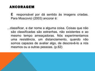 ANCORAGEM
É responsável por dá sentido às imagens criadas.
Para Moscovici (2003) ancorar é:
...classificar, e dar nome a alguma coisa. Coisas que não
são classificadas são estranhas, não existentes e ao
mesmo tempo ameaçadoras. Nós experimentamos
uma resistência, um distanciamento, quando não
somos capazes de avaliar algo, de descrevê-lo a nós
mesmos ou a outras pessoas. (p.62)
 