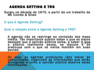 AGENDA SETTING E TRS
Surgiu na década de 1970, a partir de um trabalho de
Mc Combs & Shaw
O que é Agenda Setting?
Qual a relação entre a Agenda Setting e TRS?
A agenda não se restringe ao conteúdo dos mass
media. Tão importante quanto saber o que os meios
desejam que a opinião pública saiba, é saber O Que
o público realmente pensa, se discute e se
preocupa com o que os meios mantêm em suas
pautas.
Ou seja: os agentes produtores (dos meios de
comunicação) organizam as informações que serão
divulgadas e como a opinião pública absorve estas
informações.
 