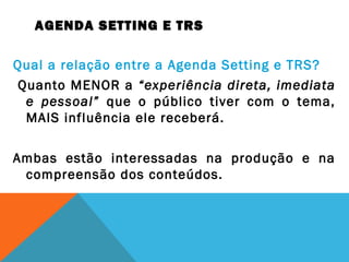 AGENDA SETTING E TRS
Qual a relação entre a Agenda Setting e TRS?
Quanto MENOR a “experiência direta, imediata
e pessoal” que o público tiver com o tema,
MAIS influência ele receberá.
Ambas estão interessadas na produção e na
compreensão dos conteúdos.
 