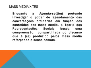 MASS MEDIA X TRS
Enquanto a Agenda-setting pretende
investigar o poder de agendamento das
conversações ordinárias em função dos
conteúdos dos mass media, a Teoria das
Representações Sociais busca uma
compreensão compartilhada do discurso
que é (re) produzido pelos mass media
reforçando o senso comum.
 