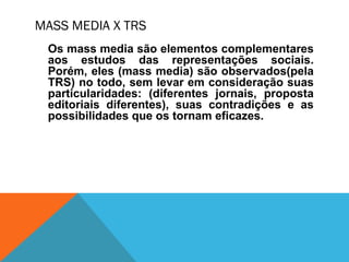 MASS MEDIA X TRS
Os mass media são elementos complementares
aos estudos das representações sociais.
Porém, eles (mass media) são observados(pela
TRS) no todo, sem levar em consideração suas
particularidades: (diferentes jornais, proposta
editoriais diferentes), suas contradições e as
possibilidades que os tornam eficazes.
 