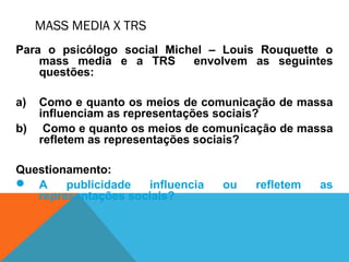 MASS MEDIA X TRS
Para o psicólogo social Michel – Louis Rouquette o
mass media e a TRS envolvem as seguintes
questões:
a) Como e quanto os meios de comunicação de massa
influenciam as representações sociais?
b) Como e quanto os meios de comunicação de massa
refletem as representações sociais?
Questionamento:
 A publicidade influencia ou refletem as
representações sociais?
 