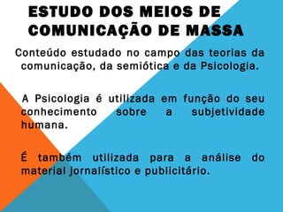 ESTUDO DOS MEIOS DE
COMUNICAÇÃO DE MASSA
Conteúdo estudado no campo das teorias da
comunicação, da semiótica e da Psicologia.
A Psicologia é utilizada em função do seu
conhecimento sobre a subjetividade
humana.
É também utilizada para a análise do
material jornalístico e publicitário.
 