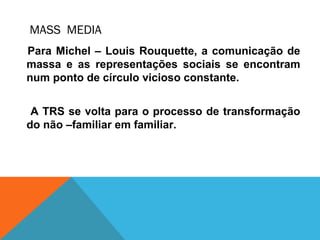 MASS MEDIA
Para Michel – Louis Rouquette, a comunicação de
massa e as representações sociais se encontram
num ponto de círculo vicioso constante.
A TRS se volta para o processo de transformação
do não –familiar em familiar.
 