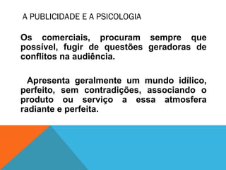 A PUBLICIDADE E A PSICOLOGIA
Os comerciais, procuram sempre que
possível, fugir de questões geradoras de
conflitos na audiência.
Apresenta geralmente um mundo idílico,
perfeito, sem contradições, associando o
produto ou serviço a essa atmosfera
radiante e perfeita.
 