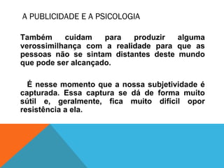 A PUBLICIDADE E A PSICOLOGIA
Também cuidam para produzir alguma
verossimilhança com a realidade para que as
pessoas não se sintam distantes deste mundo
que pode ser alcançado.
É nesse momento que a nossa subjetividade é
capturada. Essa captura se dá de forma muito
sútil e, geralmente, fica muito difícil opor
resistência a ela.
 