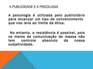 A PUBLICIDADE E A PSICOLOGIA
A psicologia é utilizada pelo publicitário
para alcançar um tipo de convencimento
que nos leva ao limite da ética.
No entanto, a resistência é possível, pois
os meios de comunicação de massa não
tem controle absoluto da nossa
subjetividade.
 