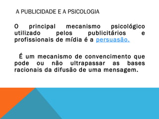 A PUBLICIDADE E A PSICOLOGIA
O principal mecanismo psicológico
utilizado pelos publicitários e
profissionais de mídia é a persuasão.
É um mecanismo de convencimento que
pode ou não ultrapassar as bases
racionais da difusão de uma mensagem.
 