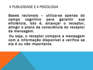 A PUBLICIDADE E A PSICOLOGIA
Bases racionais – utiliza-se apenas do
campo cognitivo para garantir sua
eficiência, isto é, alcançar o receptor,
atingir o plano da consciência do receptor
da mensagem.
Ou seja, o receptor compara a mensagem
com a informação disponível e verifica se
ela é ou não importante.
 