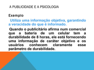 A PUBLICIDADE E A PSICOLOGIA
Exemplo
Utiliza uma informação objetiva, garantindo
a veracidade do que é informado.
Quando o publicitário afirma num comercial
que a bateria de um celular tem a
durabilidade de 8 horas, ele está fornecendo
uma informação de caráter objetivo e os
usuários conhecem claramente esse
parâmetro de durabilidade.
 