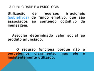 A PUBLICIDADE E A PSICOLOGIA
Utilização de recursos irracionais
(subjetivos) de fundo emotivo, que são
associados ao conteúdo cognitivo da
mensagem.
Associar determinado valor social ao
produto anunciado.
O recurso funciona porque não o
percebemos claramente, mas ele é
insistentemente utilizado.
 