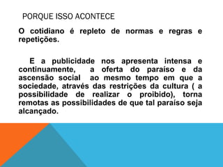 PORQUE ISSO ACONTECE
O cotidiano é repleto de normas e regras e
repetições.
E a publicidade nos apresenta intensa e
continuamente, a oferta do paraíso e da
ascensão social ao mesmo tempo em que a
sociedade, através das restrições da cultura ( a
possibilidade de realizar o proibido), torna
remotas as possibilidades de que tal paraíso seja
alcançado.
 