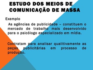 ESTUDO DOS MEIOS DE
COMUNICAÇÃO DE MASSA
Exemplo
As agências de publicidade – constituem o
mercado de trabalho mais desenvolvido
para o psicólogo especializado em mídia.
Contratam para analisar qualitivamente as
peças publicitárias em processo de
produção.
 
