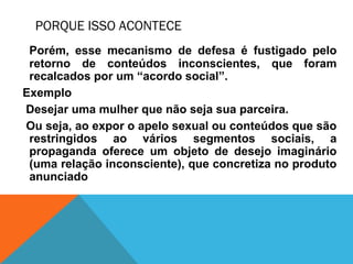 PORQUE ISSO ACONTECE
Porém, esse mecanismo de defesa é fustigado pelo
retorno de conteúdos inconscientes, que foram
recalcados por um “acordo social”.
Exemplo
Desejar uma mulher que não seja sua parceira.
Ou seja, ao expor o apelo sexual ou conteúdos que são
restringidos ao vários segmentos sociais, a
propaganda oferece um objeto de desejo imaginário
(uma relação inconsciente), que concretiza no produto
anunciado
 