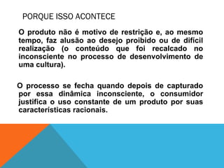 PORQUE ISSO ACONTECE
O produto não é motivo de restrição e, ao mesmo
tempo, faz alusão ao desejo proibido ou de difícil
realização (o conteúdo que foi recalcado no
inconsciente no processo de desenvolvimento de
uma cultura).
O processo se fecha quando depois de capturado
por essa dinâmica inconsciente, o consumidor
justifica o uso constante de um produto por suas
características racionais.
 