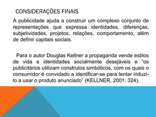 CONSIDERAÇÕES FINAIS
A publicidade ajuda a construir um complexo conjunto de
representações que expressa identidades, diferenças,
subjetividades, projetos, relações, comportamento, além
de definir capitais sociais.
Para o autor Douglas Kellner a propaganda vende estilos
de vida e identidades socialmente desejáveis e “os
publicitários utilizam construtos simbólicos, com os quais o
consumidor é convidado a identificar-se para tentar induzi-
lo a usar o produto anunciado” (KELLNER, 2001: 324).
 