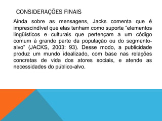 CONSIDERAÇÕES FINAIS
Ainda sobre as mensagens, Jacks comenta que é
imprescindível que elas tenham como suporte “elementos
lingüísticos e culturais que pertençam a um código
comum à grande parte da população ou do segmento-
alvo” (JACKS, 2003: 93). Desse modo, a publicidade
produz um mundo idealizado, com base nas relações
concretas de vida dos atores sociais, e atende as
necessidades do público-alvo.
 