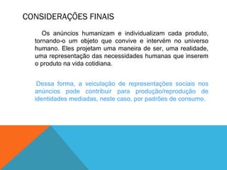 CONSIDERAÇÕES FINAIS
Os anúncios humanizam e individualizam cada produto,
tornando-o um objeto que convive e intervém no universo
humano. Eles projetam uma maneira de ser, uma realidade,
uma representação das necessidades humanas que inserem
o produto na vida cotidiana.
Dessa forma, a veiculação de representações sociais nos
anúncios pode contribuir para produção/reprodução de
identidades mediadas, neste caso, por padrões de consumo.
 