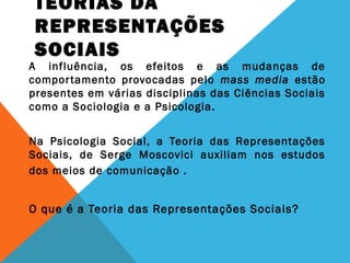 TEORIAS DA
REPRESENTAÇÕES
SOCIAIS
A influência, os efeitos e as mudanças de
comportamento provocadas pelo mass media estão
presentes em várias disciplinas das Ciências Sociais
como a Sociologia e a Psicologia.
Na Psicologia Social, a Teoria das Representações
Sociais, de Serge Moscovici auxiliam nos estudos
dos meios de comunicação .
O que é a Teoria das Representações Sociais?
 