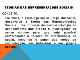 TEORIAS DAS REPRESENTAÇÕES SOCIAIS
CONCEITO:
Em 1961, o psicólogo social Serge Moscovici,
desenvolve a Teoria das Representações
Sociais. Uma proposta da psicossociologia do
conhecimento que propõe a investigação do
senso comum para que seja possível
compreender a relação de interferência do
social, incluindo o papel dos meios de
comunicação, nos indivíduos e nos grupos
sociais.
 