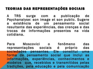TEORIAS DAS REPRESENTAÇÕES SOCIAIS
A TRS surge com a publicação de
Psychanalyse: son image et son public. Sugere
a existência de um pensamento social
resultante das experiências, das crenças e das
trocas de informações presentes na vida
cotidiana.
Para Moscovici o fenômeno das
representações sociais é próprio das
sociedades pensantes. Ele constitui uma
forma de pensamento social que inclui as
informações, experiências, conhecimentos e
modelos que, recebidos e transmitidos pelas
tradições, pela educação e pela comunicação
 