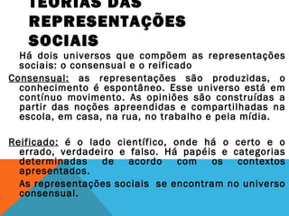 TEORIAS DAS
REPRESENTAÇÕES
SOCIAIS
Há dois universos que compõem as representações
sociais: o consensual e o reificado
Consensual: as representações são produzidas, o
conhecimento é espontâneo. Esse universo está em
contínuo movimento. As opiniões são construídas a
partir das noções apreendidas e compartilhadas na
escola, em casa, na rua, no trabalho e pela mídia.
Reificado: é o lado científico, onde há o certo e o
errado, verdadeiro e falso. Há papéis e categorias
determinadas de acordo com os contextos
apresentados.
As representações sociais se encontram no universo
consensual.
 