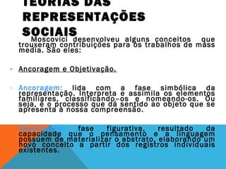 TEORIAS DAS
REPRESENTAÇÕES
SOCIAISMoscovici desenvolveu alguns conceitos que
trouxeram contribuições para os trabalhos de mass
media. São eles:
- Ancoragem e Objetivação.
- Ancoragem: lida com a fase simbólica da
representação. Interpreta e assimila os elementos
familiares, classificando–os e nomeando-os. Ou
seja, é o processo que dá sentido ao objeto que se
apresenta à nossa compreensão.
- Objetivação: fase figurativa, resultado da
capacidade que o pensamento e a linguagem
possuem de materializar o abstrato, elaborando um
novo conceito a partir dos registros individuais
existentes.
 