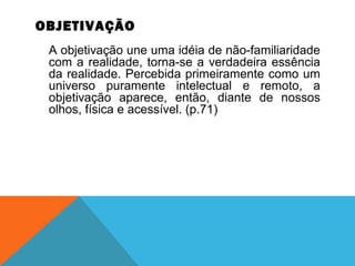 OBJETIVAÇÃO
A objetivação une uma idéia de não-familiaridade
com a realidade, torna-se a verdadeira essência
da realidade. Percebida primeiramente como um
universo puramente intelectual e remoto, a
objetivação aparece, então, diante de nossos
olhos, física e acessível. (p.71)
 