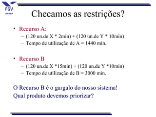 Checamos as restrições?
• Recurso A:
   – (120 un.de X * 2min) + (120 un.de Y * 10min)
   – Tempo de utilização de A = 1440 min.


• Recurso B
   – (120 un.de X *15min) + (120 un.de Y *10min)
   – Tempo de utilização de B = 3000 min.

O Recurso B é o gargalo do nosso sistema!
Qual produto devemos priorizar?
 