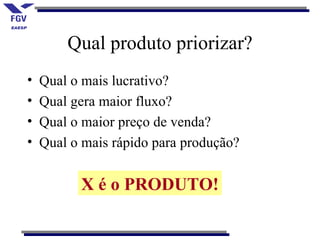 Qual produto priorizar?
•   Qual o mais lucrativo?
•   Qual gera maior fluxo?
•   Qual o maior preço de venda?
•   Qual o mais rápido para produção?


          X é o PRODUTO!
 