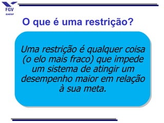 O que é uma restrição?

Uma restrição é qualquer coisa
(o elo mais fraco) que impede
  um sistema de atingir um
desempenho maior em relação
         à sua meta.
 