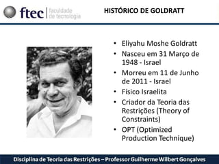 • Eliyahu Moshe Goldratt
• Nasceu em 31 Março de
1948 - Israel
• Morreu em 11 de Junho
de 2011 - Israel
• Físico Israelita
• Criador da Teoria das
Restrições (Theory of
Constraints)
• OPT (Optimized
Production Technique)
HISTÓRICO DE GOLDRATT
 
