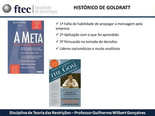 HISTÓRICO DE GOLDRATT
 1º Falta de habilidade de propagar a mensagem pela
empresa
 2º Aplicação com o que foi aprendido
 3º Persuasão na tomada de decisões
 Lideres carismáticos e muito analíticos
 