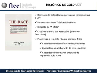 HISTÓRICO DE GOLDRATT
 Demissão de Goldratt da empresa que comercializava
o OPT
 Fundou a Avraham Y. Goldratt Institute
 Reedição de “A Meta”
 Criação da Teoria das Restrocões (Theory of
Contraints)
 Problemas: a restrição não era somente física
 Capacidade de identificação dos problemas
 Capacidade de elaboração de novas políticas
 Capacidade de construir um plano de
implementação viável
 