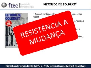 HISTÓRICO DE GOLDRATT
 Procedimentos genéricos e processo de raciocínios
lógicos
 Problemas relacionados ao comportamento humano
 Falta de habilidade de propagar a idéia
 Falta de habilidade de aplicar aquilo que foi
aprendido no livro
 Falta de persuasão dos tomadores de decisões
para permitir as mudanças
 
