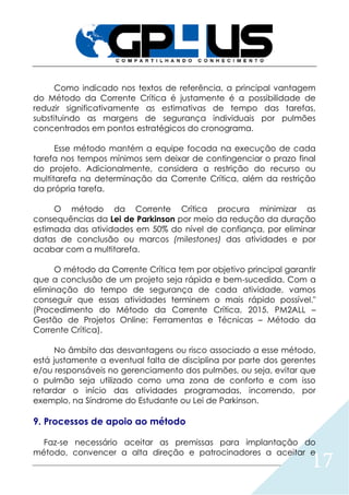 17
Como indicado nos textos de referência, a principal vantagem
do Método da Corrente Crítica é justamente é a possibilidade de
reduzir significativamente as estimativas de tempo das tarefas,
substituindo as margens de segurança individuais por pulmões
concentrados em pontos estratégicos do cronograma.
Esse método mantém a equipe focada na execução de cada
tarefa nos tempos mínimos sem deixar de contingenciar o prazo final
do projeto. Adicionalmente, considera a restrição do recurso ou
multitarefa na determinação da Corrente Crítica, além da restrição
da própria tarefa.
O método da Corrente Crítica procura minimizar as
consequências da Lei de Parkinson por meio da redução da duração
estimada das atividades em 50% do nível de confiança, por eliminar
datas de conclusão ou marcos (milestones) das atividades e por
acabar com a multitarefa.
O método da Corrente Crítica tem por objetivo principal garantir
que a conclusão de um projeto seja rápida e bem-sucedida. Com a
eliminação do tempo de segurança de cada atividade, vamos
conseguir que essas atividades terminem o mais rápido possível."
(Procedimento do Método da Corrente Crítica, 2015, PM2ALL –
Gestão de Projetos Online: Ferramentas e Técnicas – Método da
Corrente Crítica).
No âmbito das desvantagens ou risco associado a esse método,
está justamente a eventual falta de disciplina por parte dos gerentes
e/ou responsáveis no gerenciamento dos pulmões, ou seja, evitar que
o pulmão seja utilizado como uma zona de conforto e com isso
retardar o início das atividades programadas, incorrendo, por
exemplo, na Síndrome do Estudante ou Lei de Parkinson.
9. Processos de apoio ao método
Faz-se necessário aceitar as premissas para implantação do
método, convencer a alta direção e patrocinadores a aceitar e
 