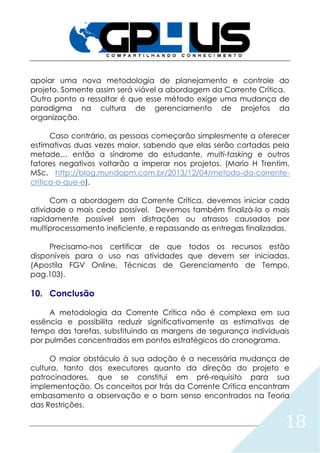 18
apoiar uma nova metodologia de planejamento e controle do
projeto. Somente assim será viável a abordagem da Corrente Crítica.
Outro ponto a ressaltar é que esse método exige uma mudança de
paradigma na cultura de gerenciamento de projetos da
organização.
Caso contrário, as pessoas começarão simplesmente a oferecer
estimativas duas vezes maior, sabendo que elas serão cortadas pela
metade… então a síndrome do estudante, multi-tasking e outros
fatores negativos voltarão a imperar nos projetos. (Mario H Trentim,
MSc, http://blog.mundopm.com.br/2013/12/04/metodo-da-corrente-
critica-o-que-e).
Com a abordagem da Corrente Crítica, devemos iniciar cada
atividade o mais cedo possível. Devemos também finalizá-la o mais
rapidamente possível sem distrações ou atrasos causados por
multiprocessamento ineficiente, e repassando as entregas finalizadas.
Precisamo-nos certificar de que todos os recursos estão
disponíveis para o uso nas atividades que devem ser iniciadas.
(Apostila FGV Online, Técnicas de Gerenciamento de Tempo,
pag.103).
10. Conclusão
A metodologia da Corrente Crítica não é complexa em sua
essência e possibilita reduzir significativamente as estimativas de
tempo das tarefas, substituindo as margens de segurança individuais
por pulmões concentrados em pontos estratégicos do cronograma.
O maior obstáculo à sua adoção é a necessária mudança de
cultura, tanto dos executores quanto da direção do projeto e
patrocinadores, que se constitui em pré-requisito para sua
implementação. Os conceitos por trás da Corrente Crítica encontram
embasamento a observação e o bom senso encontrados na Teoria
das Restrições.
 
