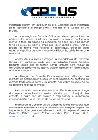 19
Incertezas existem em qualquer projeto. Gerenciar essas incertezas
pode significar a diferença entre o fracasso ou o sucesso de um
projeto.
A metodologia da Corrente Crítica permite um gerenciamento
eficiente das incertezas relativas ao prazo do projeto, de forma a
manter o foco da equipe na execução de cada tarefa no menor
tempo possível, ao mesmo tempo que contingencia o prazo total do
projeto de forma mais racional e gerenciável, evitando assim
aspectos negativos como a Síndrome do Estudante, Lei de Parkinson e
Multitarefa.
Apesar de sua recente criação, a metodologia da Corrente
Crítica vem ganhando cada vez mais adeptos. Parece também
bastante lógico que se tentem novas fórmulas para reduzir as
limitações de performance que os projetos apresentam, gerenciados
da forma tradicional.
A utilização da Corrente Crítica requer uma alteração nos
métodos de gerenciamento para ser bem-sucedida. Ao contrário do
método tradicional, o gerente de projetos não cobra a execução de
cada tarefa no prazo estimado.
Pelo contrário, toda equipe tem consciência de que, ao longo
do projeto, certas tarefas durarão mais do que o planejado. No
entanto, o prazo final do projeto é resguardado e monitorado
continuamente, através do uso de buffers de proteção.
Finalizando, a Corrente Crítica apresenta ideias inovadoras que
certamente merecem a atenção daqueles que desejam ampliar seu
leque de técnicas gerenciais. (Gerenciamento de projetos através da
Corrente Crítica, autor: Valdo Noronha Péres Júnior, 2015,
www.techoje.com.br).
 