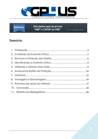 2
Sumário
1. Introdução.....................................................................................................3
2. O Método da Corrente Crítica ................................................................5
3. Remover a Proteção das Tarefas............................................................6
4. Identificando a Corrente Crítica .............................................................8
5. Utilizando o Término Mais Cedo...............................................................9
6. Acrescentar Buffers de Proteção ..........................................................10
7. Monitorar .....................................................................................................12
8. Vantagens e Desvantagens...................................................................14
9. Processos de apoio ao método ............................................................17
10. Conclusão................................................................................................18
11. Referências Bibliográficas ....................................................................20
 